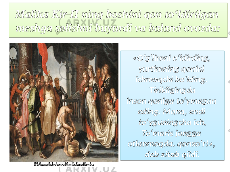 Malika Kir II ning boshini qon to‘ldirilgan meshga solishni buyurdi va baland ovozda: «O‘g‘limni o‘ldirding, yurtimning qonini ichmoqchi bo‘lding. Tirikligingda inson qoniga to‘ymagan eding. Mana, endi to‘yguningcha ich, To‘maris jangga otlanmoqda. qonxo‘r!», deb xitob qildi.16040A08 05 1D 0817 02 11 0218 1A 1B 11 0D 07 