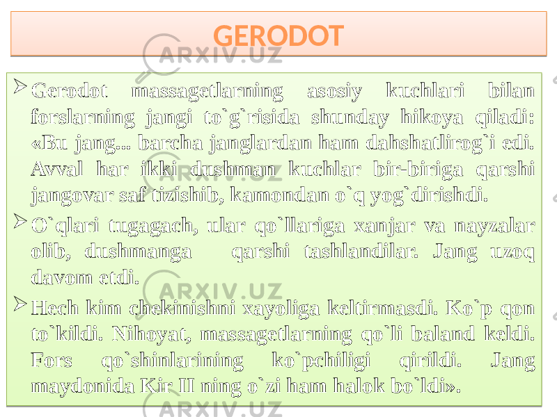 GERODOT  Gerodot massagetlarning asosiy kuchlari bilan forslarning jangi to`g`risida shunday hikoya qiladi: «Bu jang... barcha janglardan ham dahshatlirog`i edi. Avval har ikki dushman kuchlar bir-biriga qarshi jangovar saf tizishib, kamondan o`q yog`dirishdi.  O`qlari tugagach, ular qo`llariga xanjar va nayzalar olib, dushmanga qarshi tashlandilar. Jang uzoq davom etdi.  Hech kim chekinishni xayoliga keltirmasdi. Ko`p qon to`kildi. Nihoyat, massagetlarning qo`li baland keldi. Fors qo`shinlarining ko`pchiligi qirildi. Jang maydonida Kir II ning o`zi ham halok bo`ldi».353637 03 10 78 65 09 79 03 01 2A 24 03 0E 1A 7B 1F 