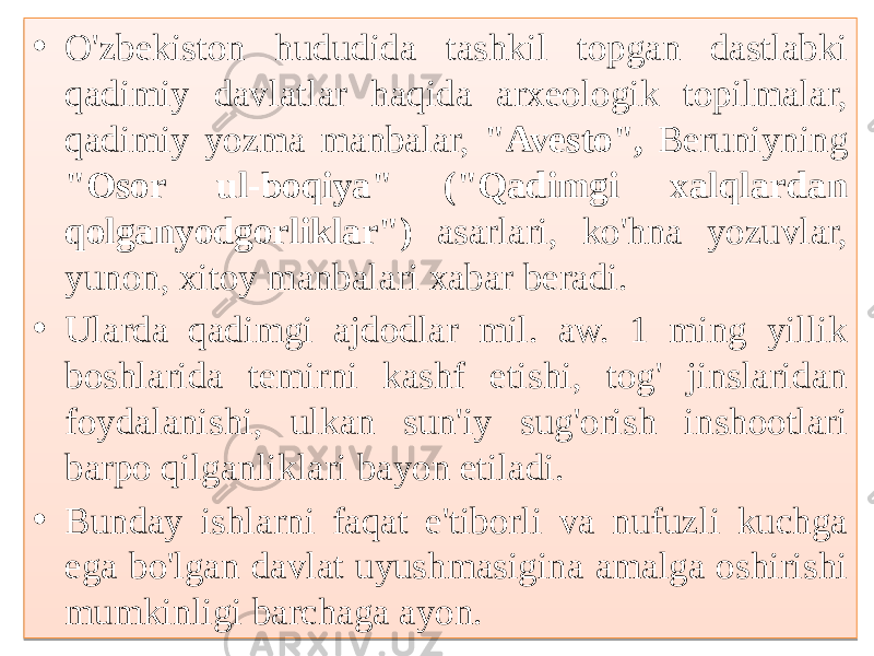 • O&#39;zbekiston hududida tashkil topgan dastlabki qadimiy davlatlar haqida arxeologik topilmalar, qadimiy yozma manbalar, &#34;Avesto&#34;, Beruniyning &#34;Osor ul-boqiya&#34; (&#34;Qadimgi xalqlardan qolganyodgorliklar&#34;) asarlari, ko&#39;hna yozuvlar, yunon, xitoy manbalari xabar beradi. • Ularda qadimgi ajdodlar mil. aw. 1 ming yillik boshlarida temirni kashf etishi, tog&#39; jinslaridan foydalanishi, ulkan sun&#39;iy sug&#39;orish inshootlari barpo qilganliklari bayon etiladi. • Bunday ishlarni faqat e&#39;tiborli va nufuzli kuchga ega bo&#39;lgan davlat uyushmasigina amalga oshirishi mumkinligi barchaga ayon.01 01 14100F07 14100F07 32 1B05180E0B07 32 23 100810 160E0B0A0B 01 1D 040A080D 21 041018 01 1B0E0B0F10160C 0513100C 15 
