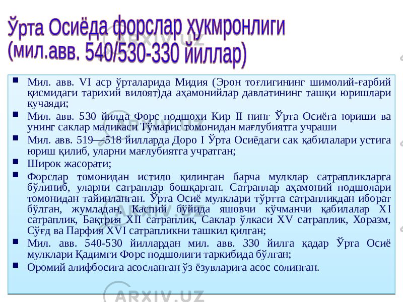  Мил. авв. VI аср ўрталарида Мидия (Эрон тоғлигининг шимолий-ғарбий қисмидаги тарихий вилоят)да аҳамонийлар давлатининг ташқи юришлари кучаяди;  Мил. авв. 530 йилда Форс подшохи Кир II нинг Ўрта Осиёга юриши ва унинг саклар маликаси Тўмарис томонидан мағлубиятга учраши  Мил. авв. 519—518 йилларда Доро I Ўрта Осиёдаги сак қабилалари устига юриш қилиб, уларни мағлубиятга учратган;  Широк жасорати;  Форслар томонидан истило қилинган барча мулклар сатрапликларга бўлиниб, уларни сатраплар бошқарган. Сатраплар аҳамоний подшолари томонидан тайинланган. Ўрта Осиё мулклари тўртта сатрапликдан иборат бўлган, жумладан, Каспий бўйида яшовчи кўчманчи қабилалар XI сатраплик, Бақтрия XII сатраплик, Саклар ўлкаси XV сатраплик, Хоразм, Сўғд ва Парфия XVI сатрапликни ташкил қилган;  Мил. авв. 540-530 йиллардан мил. авв. 330 йилга қадар Ўрта Осиё мулклари Қадимги Форс подшолиги таркибида бўлган;  Оромий алифбосига асосланган ўз ёзувларига асос солинган. 04 3E2C3F1C0C 2A 33 04 3E2C3F1C0C 25 04 3E2C3F1C0C 4B 04 3A 04 5C 37 34 37 30 47 04 3E2C3F1C0C 24 04 3D 