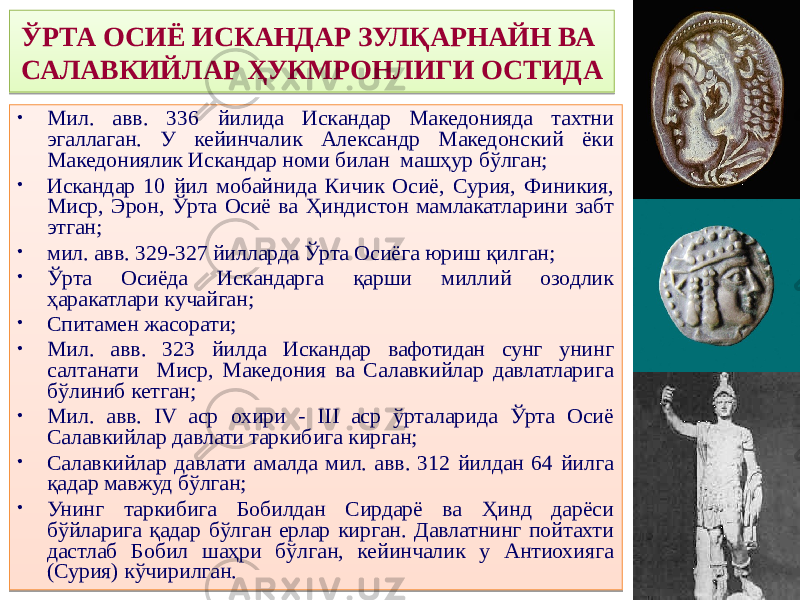 ЎРТА ОСИЁ ИСКАНДАР ЗУЛҚАРНАЙН ВА САЛАВКИЙЛАР ҲУКМРОНЛИГИ ОСТИДА • Мил. авв. 336 йилида Искандар Македонияда тахтни эгаллаган. У кейинчалик Александр Македонский ёки Македониялик Искандар номи билан машҳур бўлган; • Искандар 10 йил мобайнида Кичик Осиё, Сурия, Финикия, Миср, Эрон, Ўрта Осиё ва Ҳиндистон мамлакатларини забт этган; • мил. авв. 329-327 йилларда Ўрта Осиёга юриш қилган; • Ўрта Осиёда Искандарга қарши миллий озодлик ҳаракатлари кучайган; • Спитамен жасорати; • Мил. авв. 323 йилда Искандар вафотидан сунг унинг салтанати Миср, Македония ва Салавкийлар давлатларига бўлиниб кетган; • Мил. авв. IV аср охири - III аср ўрталарида Ўрта Осиё Салавкийлар давлати таркибига кирган; • Салавкийлар давлати амалда мил. авв. 312 йилдан 64 йилга қадар мавжуд бўлган; • Унинг таркибига Бобилдан Сирдарё ва Ҳинд дарёси бўйларига қадар бўлган ерлар кирган. Давлатнинг пойтахти дастлаб Бобил шаҳри бўлган, кейинчалик у Антиохияга (Сурия) кўчирилган.5D 4E 01 3E 7C38 3E 01 4E 3E 7C34 01 242C 01 3C 2D 01 47 01 3E 30 37 01 3E 47 01 47 2A27 01 5A 37 26 5D 