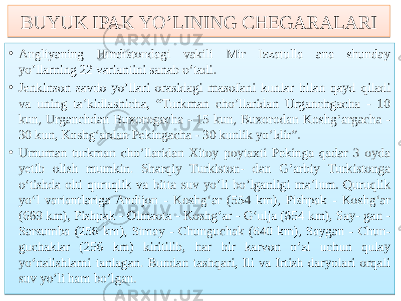 BUYUK IPAK YO’LINING CHEGARALARI • Angliyaning Hindistondagi vakili Mir Izzatulla ana shunday yo’llarning 22 variantini sanab o‘tadi. • Jenkinson savdo yo’llari orasidagi masofani kunlar bilan qayd qiladi va uning ta’kidlashicha, “Turkman cho’llaridan Urganchgacha - 10 kun, Urganchdan Buxorogacha - 15 kun, Buxorodan Koshg‘argacha - 30 kun, Koshg‘ardan Pekingacha - 30 kunlik yo’ldir”. • Umuman turkman cho’llaridan Xitoy poytaxti Pekinga qadar 3 oyda yetib olish mumkin. Sharqiy Turkiston- dan G‘arbiy Turkistonga o‘tishda olti quruqlik va bitta suv yo’li bo’lganligi ma’lum. Quruqlik yo‘l variantlariga Andijon - Koshg‘ar (554 km), Pishpak - Koshg‘ar (689 km), Pishpak - Olmaota - Koshg‘ar - G‘ulja (854 km), Say- gan - Sarsumba (256 km), Simay - Chunguchak (640 km), Saygan - Chun- guchaklar (256 km) kiritilib, har bir karvon o‘zi uchun qulay yo‘nalishlarni tanlagan. Bundan tashqari, Ili va Irtish daryolari orqali suv yo’li ham bo’lgan. 1B 01 6D0B 16 01 8C05 17 06 71 01 1D15 16 0A 16 5D7B 6B1018080E 13 16 080E 