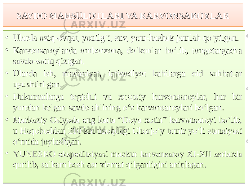 SAVDO MAHSULOTLARI VA KARVONSAROYLAR • Ularda oziq-ovqat, yonilg‘i, suv, yem-hashak jamlab qo‘yilgan. • Karvonsaroylarda omborxona, do‘konlar bo’lib, tongotargacha savdo-sotiq qizigan. • Ularda ish, madaniyat, iqtisodiyot kabilarga oid suhbatlar uyushtirilgan. • Hukumatlarga tegishli va xususiy karvonsaroylar, har bir yurtdan kelgan savdo ahlining o‘z karvonsaroylari bo‘lgan. • Markaziy Osiyoda eng katta “Doya xotin” karvonsaroyi bo‘lib, u Haqoboddan 210 km uzoqdagi Chorjo‘y temir yo‘li stansiyasi o‘rnida joylashgan. • YUNESKO ekspeditsiyasi mazkur karvonsaroy XI-XII asrlarda qurilib, salkam besh asr xizmat qilganligini aniqlagan. 12 01 1D1110 01 7510 081017 01 1D1110 0E 01 870E 16 01 6C 0E 0A 01 621D 14 