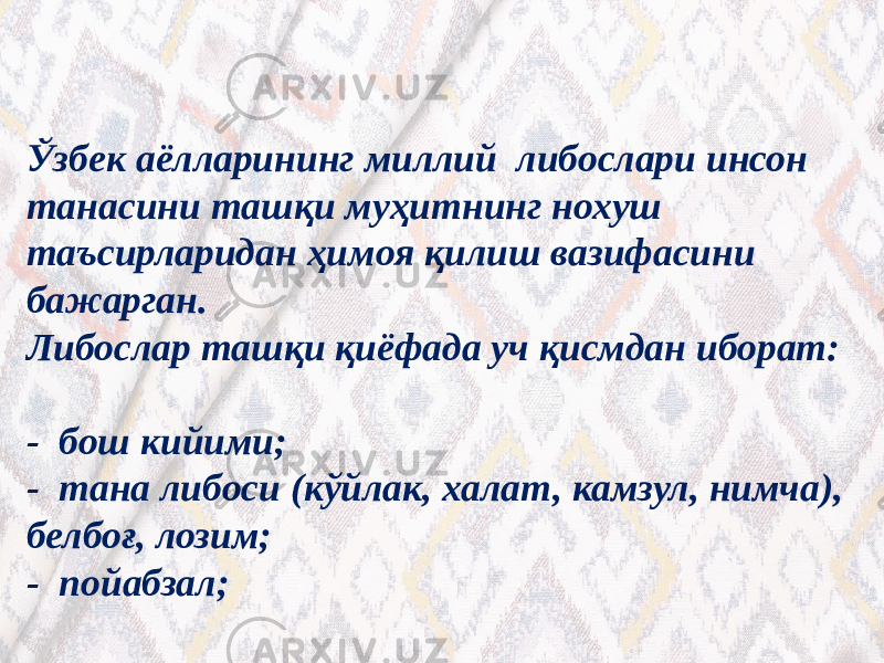 Ўзбек аёлларининг миллий либослари инсон танасини ташқи муҳитнинг нохуш таъсирларидан ҳимоя қилиш вазифасини бажарган. Либослар ташқи қиёфада уч қисмдан иборат: - бош кийими; - тана либоси (кўйлак, халат, камзул, нимча), белбоғ, лозим; - пойабзал; 