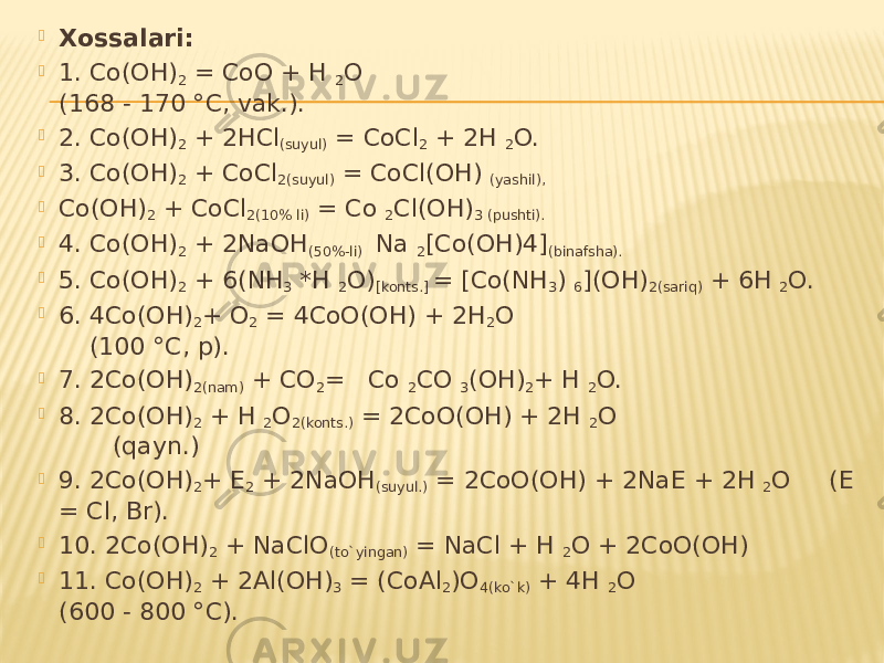  Xossalari:  1. Co(OH) 2 = CoO + H 2 O (168 - 170 °C, vak.).  2. Co(OH) 2 + 2HCl (suyul) = CoCl 2 + 2H 2 O.  3. Co(OH) 2 + CoCl 2(suyul) = CoCl(OH) (yashil),  Co(OH) 2 + CoCl 2(10% li) = Co 2 Cl(OH) 3 (pushti).  4. Co(OH) 2 + 2NaOH (50%-li) Na 2 [Co(OH)4] (binafsha).  5. Co(OH) 2 + 6(NH 3 *H 2 O) [konts.] = [Co(NH 3 ) 6 ](OH) 2(sariq) + 6H 2 O.  6. 4Co(OH) 2 + O 2 = 4CoO(OH) + 2H 2 O (100 °C, p).  7. 2Co(OH) 2(nam) + CO 2 = Co 2 CO 3 (OH) 2 + H 2 O.  8. 2Co(OH) 2 + H 2 O 2(konts.) = 2CoO(OH) + 2H 2 O (qayn.)  9. 2Co(OH) 2 + E 2 + 2NaOH (suyul.) = 2CoO(OH) + 2NaE + 2H 2 O (E = Cl, Br).  10. 2Co(OH) 2 + NaClO (to`yingan) = NaCl + H 2 O + 2CoO(OH)  11. Co(OH) 2 + 2Al(OH) 3 = (CoAl 2 )O 4(ko`k) + 4H 2 O (600 - 800 °C). 