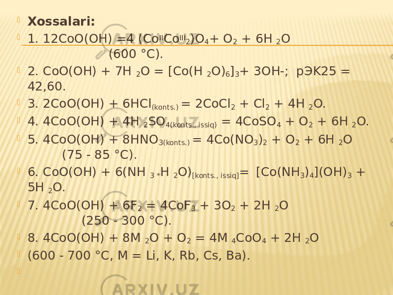  Xossalari:  1. 12CoO(OH) =4 (Co II Co III 2 )O 4 + O 2 + 6H 2 O (600 °C).  2. CoO(OH) + 7H 2 O = [Co(H 2 O) 6 ] 3 + 3OH-; pЭK25 = 42,60.  3. 2CoO(OH) + 6HCl (konts.) = 2CoCl 2 + Cl 2 + 4H 2 O.  4. 4CoO(OH) + 4H 2 SO 4(konts., issiq) = 4CoSO 4 + O 2 + 6H 2 O.  5. 4CoO(OH) + 8HNO 3(konts.) = 4Co(NO 3 ) 2 + O 2 + 6H 2 O (75 - 85 °C).  6. CoO(OH) + 6(NH 3 * H 2 O) [konts., issiq] = [Co(NH 3 ) 4 ](OH) 3 + 5H 2 O.  7. 4CoO(OH) + 6F 2 = 4CoF 3 + 3O 2 + 2H 2 O (250 - 300 °C).  8. 4CoO(OH) + 8M 2 O + O 2 = 4M 4 CoO 4 + 2H 2 O  (600 - 700 °C, M = Li, K, Rb, Cs, Ba).    