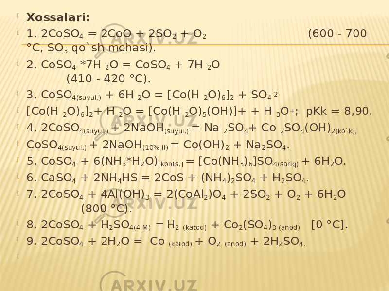  Xossalari:  1. 2CoSO 4 = 2CoO + 2SO 2 + O 2 (600 - 700 °C, SO 3 qo`shimchasi).  2. CoSO 4 *7H 2 O = CoSO 4 + 7H 2 O (410 - 420 °C).  3. CoSO 4(suyul.) + 6H 2 O = [Co(H 2 O) 6 ] 2 + SO 4 2-  [Co(H 2 O) 6 ] 2 + H 2 O = [Co(H 2 O) 5 (OH)]+ + H 3 O + ; pKk = 8,90.  4. 2CoSO 4(suyul.) + 2NaOH (suyul.) = Na 2 SO 4 + Co 2 SO 4 (OH) 2(ko`k),  CoSO 4(suyul.) + 2NaOH (10%-li) = Co(OH) 2 + Na 2 SO 4 .  5. CoSO 4 + 6(NH 3 *H 2 O) [konts.] = [Co(NH 3 ) 6 ]SO 4(sariq) + 6H 2 O.  6. CaSO 4 + 2NH 4 HS = 2CoS + (NH 4 ) 2 SO 4 + H 2 SO 4 .  7. 2CoSO 4 + 4Al(OH) 3 = 2(CoAl 2 )O 4 + 2SO 2 + O 2 + 6H 2 O (800 °C).  8. 2CoSO 4 + H 2 SO 4(4 M) = H 2 (katod) + Co 2 (SO 4 ) 3 (anod) [0 °C].  9. 2CoSO 4 + 2H 2 O = Co (katod) + O 2 (anod) + 2H 2 SO 4.    