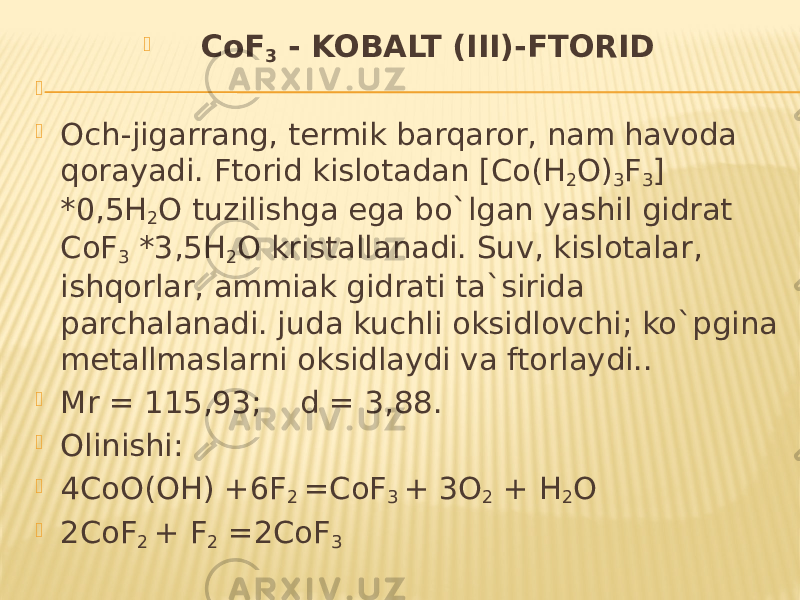  CoF 3 - KOBALT (III)-FTORID     Och-jigarrang, termik barqaror, nam havoda qorayadi. Ftorid kislotadan [Co(H 2 O) 3 F 3 ] *0,5H 2 O tuzilishga ega bo`lgan yashil gidrat CoF 3 *3,5H 2 O kristallanadi. Suv, kislotalar, ishqorlar, ammiak gidrati ta`sirida parchalanadi. juda kuchli oksidlovchi; ko`pgina metallmaslarni oksidlaydi va ftorlaydi..  Mr = 115,93; d = 3,88.  Olinishi:  4CoO(OH) +6F 2 =CoF 3 + 3O 2 + H 2 O  2CoF 2 + F 2 =2CoF 3 