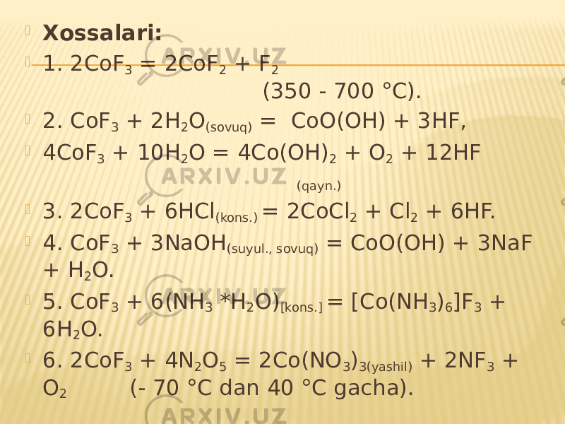  Xossalari:  1. 2CoF 3 = 2CoF 2 + F 2 (350 - 700 °C).  2. CoF 3 + 2H 2 O (sovuq) = CoO(OH) + 3HF,  4CoF 3 + 10H 2 O = 4Co(OH) 2 + O 2 + 12HF (qayn.)  3. 2CoF 3 + 6HCl (kons.) = 2CoCl 2 + Cl 2 + 6HF.  4. CoF 3 + 3NaOH (suyul., sovuq) = CoO(OH) + 3NaF + H 2 O.  5. CoF 3 + 6(NH 3 *H 2 O) [kons.] = [Co(NH 3 ) 6 ]F 3 + 6H 2 O.  6. 2CoF 3 + 4N 2 O 5 = 2Co(NO 3 ) 3(yashil) + 2NF 3 + O 2 (- 70 °C dan 40 °C gacha). 