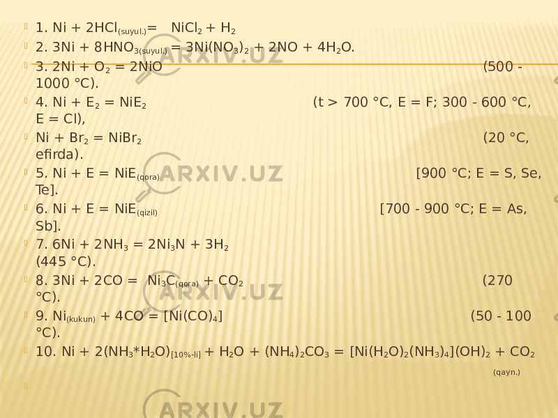  1. Ni + 2HCl (suyul.) = NiCl 2 + H 2  2. 3Ni + 8HNO 3(suyul.) = 3Ni(NO 3 ) 2 + 2NO + 4H 2 O.  3. 2Ni + O 2 = 2NiO (500 - 1000 °C).  4. Ni + E 2 = NiE 2 (t > 700 °C, E = F; 300 - 600 °C, E = Cl),  Ni + Br 2 = NiBr 2 (20 °C, efirda).  5. Ni + E = NiE (qora) [900 °C; E = S, Se, Te].  6. Ni + E = NiE (qizil) [700 - 900 °C; E = As, Sb].  7. 6Ni + 2NH 3 = 2Ni 3 N + 3H 2 (445 °C).  8. 3Ni + 2CO = Ni 3 C (qora) + CO 2 (270 °C).  9. Ni (kukun) + 4CO = [Ni(CO) 4 ] (50 - 100 °C).  10. Ni + 2(NH 3 *H 2 O) [10%-li] + H 2 O + (NH 4 ) 2 CO 3 = [Ni(H 2 O) 2 (NH 3 ) 4 ](OH) 2 + CO 2 (qayn.)    