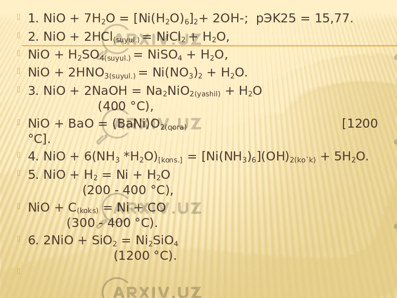  1. NiO + 7H 2 O = [Ni(H 2 O) 6 ] 2 + 2OH-; pЭK25 = 15,77.  2. NiO + 2HCl (suyul.) = NiCl 2 + H 2 O,  NiO + H 2 SO 4(suyul.) = NiSO 4 + H 2 O,  NiO + 2HNO 3(suyul.) = Ni(NO 3 ) 2 + H 2 O.  3. NiO + 2NaOH = Na 2 NiO 2(yashil) + H 2 O (400 °C),  NiO + BaO = (BaNi)O 2(qora) [1200 °C].  4. NiO + 6(NH 3 *H 2 O) [kons.] = [Ni(NH 3 ) 6 ](OH) 2(ko`k) + 5H 2 O.  5. NiO + H 2 = Ni + H 2 O (200 - 400 °C),  NiO + C (koks) = Ni + CO (300 - 400 °C).  6. 2NiO + SiO 2 = Ni 2 SiO 4 (1200 °C).    