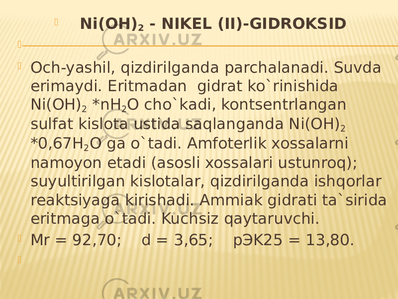  Ni(OH) 2 - NIKEL (II)-GIDROKSID     Och-yashil, qizdirilganda parchalanadi. Suvda erimaydi. Eritmadan gidrat ko`rinishida Ni(OH) 2 *nH 2 O cho`kadi, kontsentrlangan sulfat kislota ustida saqlanganda Ni(OH) 2 *0,67H 2 O ga o`tadi. Amfoterlik xossalarni namoyon etadi (asosli xossalari ustunroq); suyultirilgan kislotalar, qizdirilganda ishqorlar reaktsiyaga kirishadi. Ammiak gidrati ta`sirida eritmaga o`tadi. Kuchsiz qaytaruvchi.  Mr = 92,70; d = 3,65; pЭK25 = 13,80.    