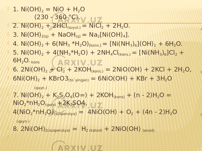  1. Ni(OH) 2 = NiO + H 2 O (230 - 360 °C).  2. Ni(OH) 2 + 2HCl (suyul.) = NiCl 2 + 2H 2 O.  3. Ni(OH) 2(q) + NaOH (q) = Na 2 [Ni(OH) 4 ].  4. Ni(OH) 2 + 6(NH 3 *H 2 O) [kons.] = [Ni(NH 3 ) 6 ](OH) 2 + 6H 2 O.  5. Ni(OH) 2 + 4(NH 3 *H 2 O) + 2NH 4 Cl (kons.) = [Ni(NH 3 ) 6 ]Cl 2 + 6H 2 O. kons  6. 2Ni(OH) 2 + Cl 2 + 2KOH (kons.) = 2NiO(OH) + 2KCl + 2H 2 O,  6Ni(OH) 2 + KBrO3 (to`yingan) = 6NiO(OH) + KBr + 3H 2 O (qayn.)  7. Ni(OH) 2 + K 2 S 2 O 6 (O=) + 2KOH (kons) + (n - 2)H 2 O = NiO 2 *nH 2 O (qora) +2K 2 SO4,  4(NiO 2 *nH 2 O) (suspenziya] = 4NiO(OH) + O 2 + (4n - 2)H 2 O (qayn.)  8. 2Ni(OH) 2(suspenziya) = H 2 (katod) + 2NiO(OH) (anod).    
