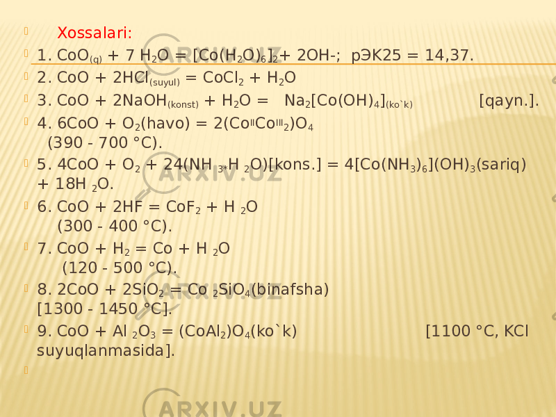  Xossalari:  1. CoO (q) + 7 H 2 O = [Co(H 2 O) 6 ] 2 + 2OH-; pЭK25 = 14,37.  2. CoO + 2HCl (suyul) = CoCl 2 + H 2 O  3. CoO + 2NaOH (konst) + H 2 O = Na 2 [Co(OH) 4 ] (ko`k) [qayn.].  4. 6CoO + O 2 (havo) = 2(Co II Co III 2 )O 4 (390 - 700 °C).  5. 4CoO + O 2 + 24(NH 3* H 2 O)[kons.] = 4[Co(NH 3 ) 6 ](OH) 3 (sariq) + 18H 2 O.  6. CoO + 2HF = CoF 2 + H 2 O (300 - 400 °C).  7. CoO + H 2 = Co + H 2 O (120 - 500 °C).  8. 2CoO + 2SiO 2 = Co 2 SiO 4 (binafsha) [1300 - 1450 °C].  9. CoO + Al 2 O 3 = (CoAl 2 )O 4 (ko`k) [1100 °C, KCl suyuqlanmasida].    