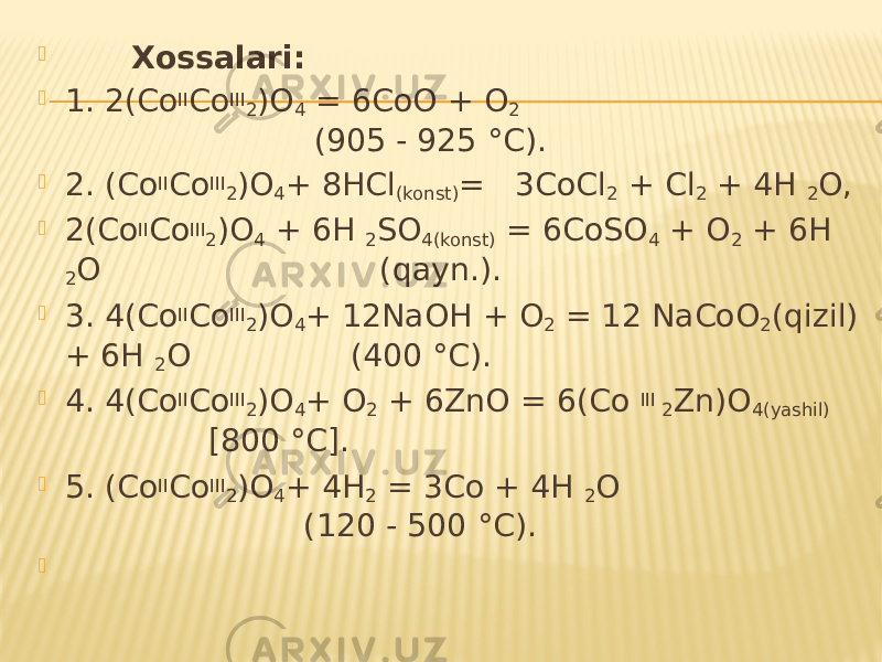  Xossalari:  1. 2(Co II Co III 2 )O 4 = 6CoO + O 2 (905 - 925 °C).  2. (Co II Co III 2 )O 4 + 8HCl (konst) = 3CoCl 2 + Cl 2 + 4H 2 O,  2(Co II Co III 2 )O 4 + 6H 2 SO 4(konst) = 6CoSO 4 + O 2 + 6H 2 O (qayn.).  3. 4(Co II Co III 2 )O 4 + 12NaOH + O 2 = 12 NaCoO 2 (qizil) + 6H 2 O (400 °C).  4. 4(Co II Co III 2 )O 4 + O 2 + 6ZnO = 6(Co III 2 Zn)O 4(yashil) [800 °C].  5. (Co II Co III 2 )O 4 + 4H 2 = 3Co + 4H 2 O (120 - 500 °C).    