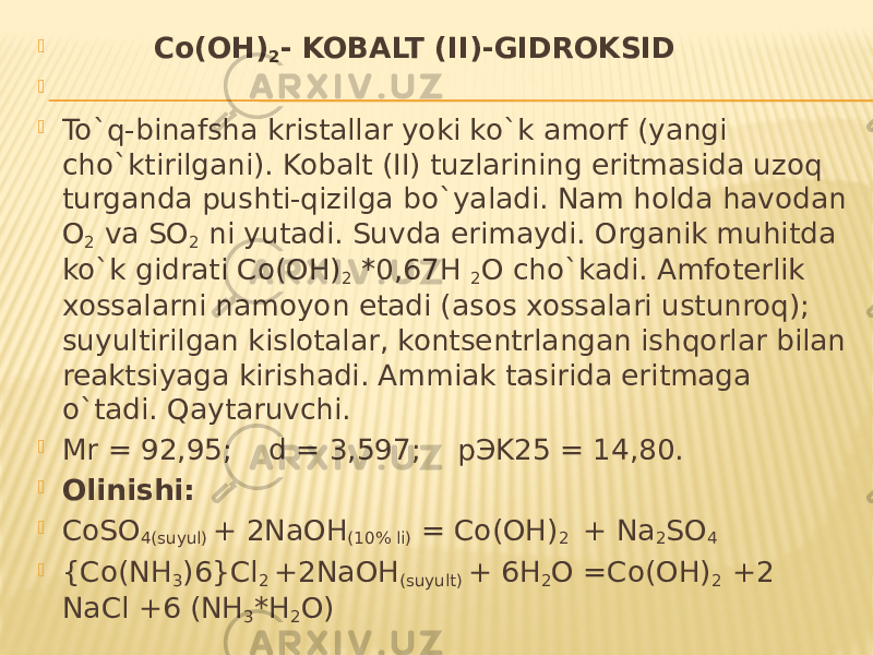  Co(OH) 2 - KOBALT (II)-GIDROKSID     To`q-binafsha kristallar yoki ko`k amorf (yangi cho`ktirilgani). Kobalt (II) tuzlarining eritmasida uzoq turganda pushti-qizilga bo`yaladi. Nam holda havodan O 2 va SO 2 ni yutadi. Suvda erimaydi. Organik muhitda ko`k gidrati Co(OH) 2 *0,67H 2 O cho`kadi. Amfoterlik xossalarni namoyon etadi (asos xossalari ustunroq); suyultirilgan kislotalar, kontsentrlangan ishqorlar bilan reaktsiyaga kirishadi. Ammiak tasirida eritmaga o`tadi. Qaytaruvchi.  Mr = 92,95; d = 3,597; pЭK25 = 14,80.  Olinishi:  CoSO 4(suyul) + 2NaOH (10% li) = Co(OH) 2 + Na 2 SO 4  {Co(NH 3 )6}Cl 2 +2NaOH (suyult) + 6H 2 O =Co(OH) 2 +2 NaCl +6 (NH 3 *H 2 O) 