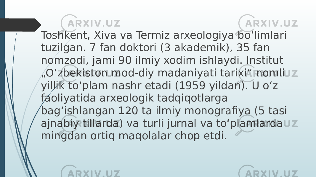 Toshkent, Xiva va Termiz arxeologiya bo‘limlari tuzilgan. 7 fan doktori (3 akademik), 35 fan nomzodi, jami 90 ilmiy xodim ishlaydi. Institut „O‘zbekiston mod-diy madaniyati tarixi“ nomli yillik to‘plam nashr etadi (1959 yildan). U o‘z faoliyatida arxeologik tadqiqotlarga bag‘ishlangan 120 ta ilmiy monografiya (5 tasi ajnabiy tillarda) va turli jurnal va to‘plamlarda mingdan ortiq maqolalar chop etdi. 