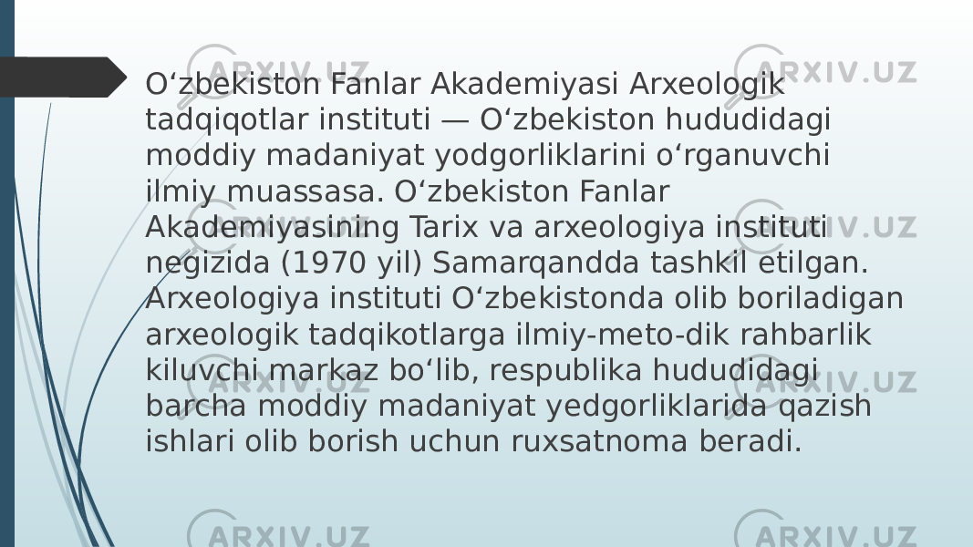 O‘zbekiston Fanlar Akademiyasi Arxeologik tadqiqotlar instituti — O‘zbekiston hududidagi moddiy madaniyat yodgorliklarini o‘rganuvchi ilmiy muassasa. O‘zbekiston Fanlar Akademiyasining Tarix va arxeologiya instituti negizida (1970 yil) Samarqandda tashkil etilgan. Arxeologiya instituti O‘zbekistonda olib boriladigan arxeologik tadqikotlarga ilmiy-meto-dik rahbarlik kiluvchi markaz bo‘lib, respublika hududidagi barcha moddiy madaniyat yedgorliklarida qazish ishlari olib borish uchun ruxsatnoma beradi. 