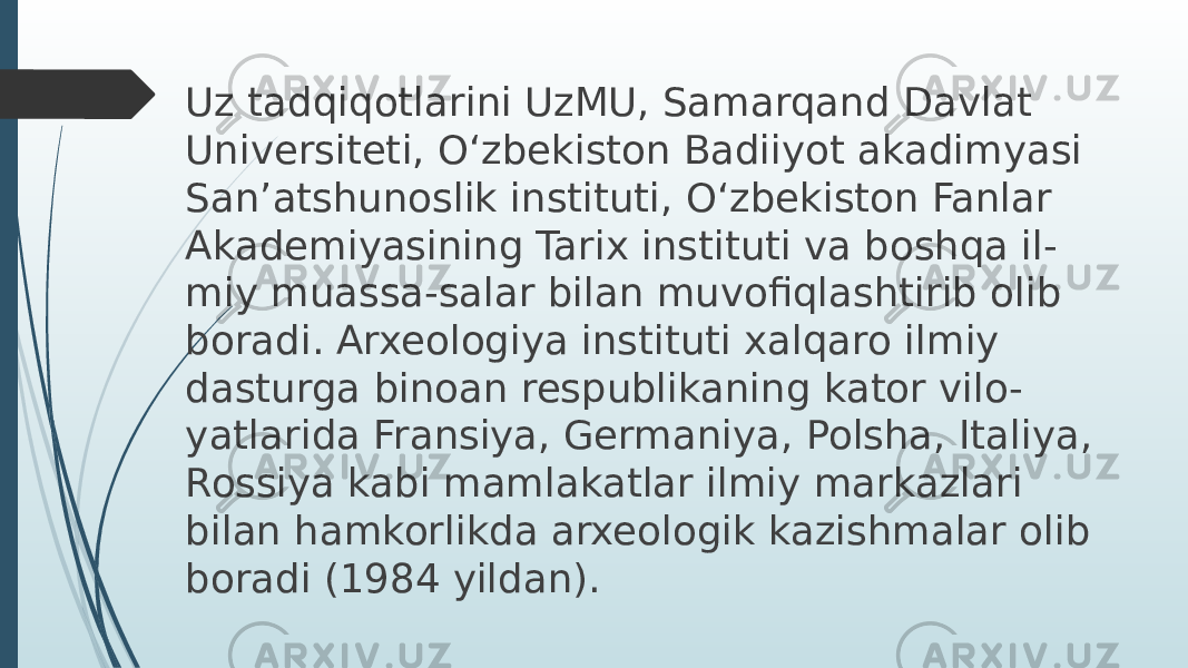 Uz tadqiqotlarini UzMU, Samarqand Davlat Universiteti, O‘zbekiston Badiiyot akadimyasi Sanʼatshunoslik instituti, O‘zbekiston Fanlar Akademiyasining Tarix instituti va boshqa il- miy muassa-salar bilan muvofiqlashtirib olib boradi. Arxeologiya instituti xalqaro ilmiy dasturga binoan respublikaning kator vilo- yatlarida Fransiya, Germaniya, Polsha, Italiya, Rossiya kabi mamlakatlar ilmiy markazlari bilan hamkorlikda arxeologik kazishmalar olib boradi (1984 yildan). 