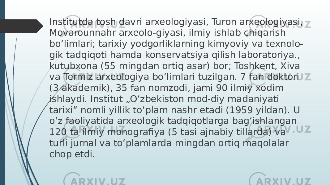 Institutda tosh davri arxeologiyasi, Turon arxeologiyasi, Movarounnahr arxeolo-giyasi, ilmiy ishlab chiqarish bo‘limlari; tarixiy yodgorliklarning kimyoviy va texnolo- gik tadqiqoti hamda konservatsiya qilish laboratoriya., kutubxona (55 mingdan ortiq asar) bor; Toshkent, Xiva va Termiz arxeologiya bo‘limlari tuzilgan. 7 fan doktori (3 akademik), 35 fan nomzodi, jami 90 ilmiy xodim ishlaydi. Institut „O‘zbekiston mod-diy madaniyati tarixi“ nomli yillik to‘plam nashr etadi (1959 yildan). U o‘z faoliyatida arxeologik tadqiqotlarga bag‘ishlangan 120 ta ilmiy monografiya (5 tasi ajnabiy tillarda) va turli jurnal va to‘plamlarda mingdan ortiq maqolalar chop etdi. 