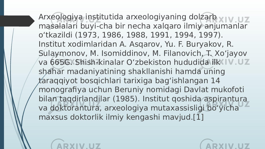 Arxeologiya institutida arxeologiyaning dolzarb masalalari buyi-cha bir necha xalqaro ilmiy anjumanlar o‘tkazildi (1973, 1986, 1988, 1991, 1994, 1997). Institut xodimlaridan A. Asqarov, Yu. F. Buryakov, R. Sulaymonov, M. Isomiddinov, M. Filanovich, T. Xo‘jayov va 665G. Shish-kinalar O‘zbekiston hududida ilk shahar madaniyatining shakllanishi hamda uning taraqqiyot bosqichlari tarixiga bag‘ishlangan 14 monografiya uchun Beruniy nomidagi Davlat mukofoti bilan taqdirlandilar (1985). Institut qoshida aspirantura va doktorantura, arxeologiya mutaxassisligi bo‘yicha maxsus doktorlik ilmiy kengashi mavjud.[1] 