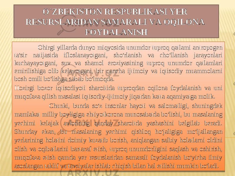 O`ZBEKISTON RESPUBLIKASI YER RESURSLARIDAN SAMARALI VA OQILONA FOYDALANISH Ohirgi yillarda dunyo miqyosida unumdor tuproq qatlami antropogen ta&#39;sir natijasida ifloslanayotgani, sho&#39;rlanish va cho&#39;llanish jarayonlari kuchayayotgani, suv va shamol eroziyasining tuproq unumdor qatlamlari emirilishiga olib kelayotgani, bir qancha ijtimoiy va iqtisodiy muammolarni bosh omili bo&#39;lishga sabab bo&#39;lmoqda. Hozirgi bozor iqtisodiyoti sharoitida tuproqdan oqilona foydalanish va uni muqofaza qilish masalasi iqtisodiy-ijtimoiy jiqatdan katta aqamiyatga molik. Chunki, bunda so&#39;z insonlar hayoti va salomatligi, shuningdek mamlakat milliy boyligiga ehtiyotkorona munosabatda bo&#39;lishi, bu masalaning yechimi kelajak avlodning qanday sharoitda yashashini belgilab beradi. Shunday ekan, bu masalaning yechimi qishloq ho&#39;jaligiga mo&#39;ljallangan yerlarining holatini doimiy kuzatib borish, aniqlangan salbiy holatlarni oldini olish va oqibatlarini bartaraf etish, tuproq unumdorligini saqlash va oshirish, muqofaza etish qamda yer resurslaridan samarali foydalanish bo&#39;yicha ilmiy asoslangan taklif va tavsiyalar ishlab chiqish bilan hal etilishi mumkin bo&#39;ladi.26 01 16 14 0F 66 15 0A 0A 67 15 11 21 11 05 15 0E 