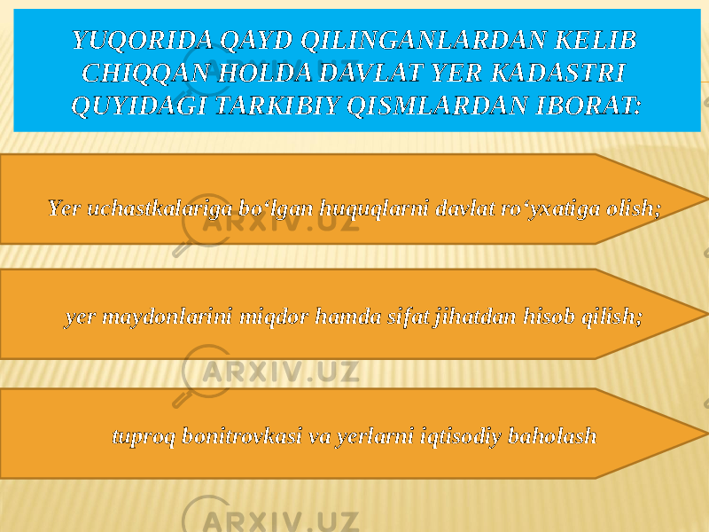 YUQORIDA QAYD QILINGANLARDAN KELIB CHIQQAN HOLDA DAVLAT YER KADASTRI QUYIDAGI TARKIBIY QISMLARDAN IBORAT: Yer uchastkalariga bo‘lgan huquqlarni davlat ro‘yxatiga olish; yer maydonlarini miqdor hamda sifat jihatdan hisob qilish; tuproq bonitrovkasi va yerlarni iqtisodiy baholash 