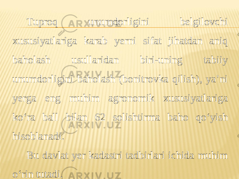 Tuproq unumdorligini belgilovchi xususiyatlariga karab yerni sifat jihatdan aniq baholash usullaridan biri-uning tabiiy unumdorligini baholash (bonitrovka qilish), ya’ni yerga eng muhim agronomik xususiyatlariga ko‘ra ball bilan 62 solishtirma baho qo‘yish hisoblanadi. Bu davlat yer kadastri tadbirlari ichida muhim o‘rin tutadi. 