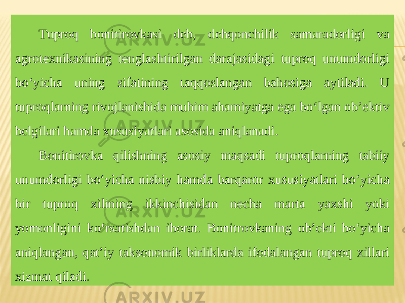 Tuproq bonitirovkasi deb, dehqonchilik samaradorligi va agrotexnikasining tenglashtirilgan darajasidagi tuproq unumdorligi bo‘yicha uning sifatining taqqoslangan bahosiga aytiladi. U tuproqlarning rivojlanishida muhim ahamiyatga ega bo‘lgan ob’ektiv belgilari hamda xususiyatlari asosida aniqlanadi. Bonitirovka qilishning asosiy maqsadi tuproqlarning tabiiy unumdorligi bo‘yicha nisbiy hamda barqaror xususiyatlari bo‘yicha bir tuproq xilining ikkinchisidan necha marta yaxshi yoki yomonligini ko‘rsatishdan iborat. Bonitrovkaning ob’ekti bo‘yicha aniqlangan, qat’iy taksonomik birliklarda ifodalangan tuproq xillari xizmat qiladi. 