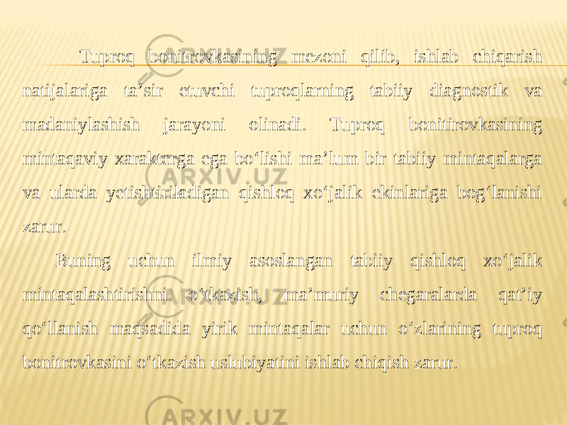 Tuproq bonitrovkasining mezoni qilib, ishlab chiqarish natijalariga ta’sir etuvchi tuproqlarning tabiiy diagnostik va madaniylashish jarayoni olinadi. Tuproq bonitirovkasining mintaqaviy xarakterga ega bo‘lishi ma’lum bir tabiiy mintaqalarga va ularda yetishtiriladigan qishloq xo‘jalik ekinlariga bog‘lanishi zarur. Buning uchun ilmiy asoslangan tabiiy qishloq xo‘jalik mintaqalashtirishni o‘tkazish, ma’muriy chegaralarda qat’iy qo‘llanish maqsadida yirik mintaqalar uchun o‘zlarining tuproq bonitrovkasini o‘tkazish uslubiyatini ishlab chiqish zarur. 