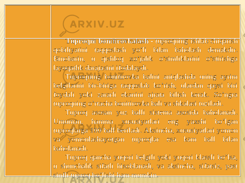 Tuproqni bonitirovkalash - tuproqning ishlab chiqarish qobiliyatini taqqoslash yoʼli bilan baholash demakdir. Binobarin, u qishloq xoʼjalik oʼsimliklarini oʼstirishga layoqatlik darajasini ifodalaydi. Tuproqning bonitirovka balini aniqlashda uning ayrim belgilarini bir-biriga taqqoslab koʼrish, ulardan qaysi biri foydali yoki zararli ekanini ajrata bilish kerak. Soʼngra tuproqning oʼrtacha bonitirovka bali va shkalasi tuziladi. Tuproq asosan yuz balli sistema asosida baholanadi. Umuman, hamma xususiyatlari eng yaxshi boʼlgan tuproqlarga 100 ball beriladi. А ksincha, xususiyatlari yomon va yomonlashayotgan tuproqlar esa kam ball bilan baholanadi. Tuproq qancha yuqori belgili yoki yuqori klassli boʼlsa, u shunchalik sifatli hisoblanadi, va aksincha, sifatsiz, past sinfli tuproq boʼlishi ham mumkin. 