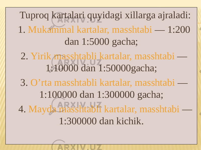 Tuproq kartalari quyidagi xillarga ajraladi: 1. Mukammal kartalar, masshtabi — 1:200 dan 1:5000 gacha; 2. Yirik masshtabli kartalar, masshtabi — 1:10000 dan 1:50000gacha; 3. Oʼrta masshtabli kartalar, masshtabi — 1:100000 dan 1:300000 gacha; 4. Mayda masshtabli kartalar, masshtabi — 1:300000 dan kichik. 