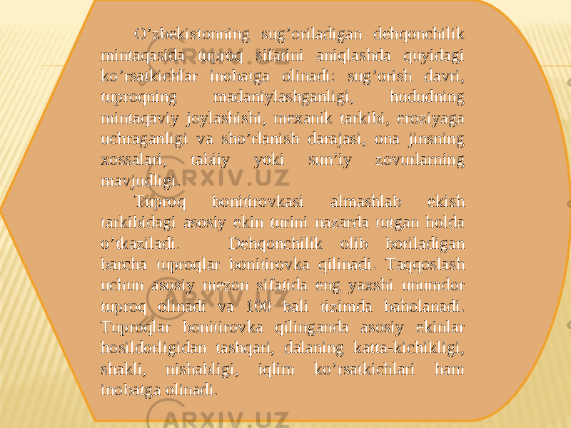 Oʼzbekistonning sugʼoriladigan dehqonchilik mintaqasida tuproq sifatini aniqlashda quyidagi koʼrsatkichlar inobatga olinadi: sugʼorish davri, tuproqning madaniylashganligi, hududning mintaqaviy joylashishi, mexanik tarkibi, eroziyaga uchraganligi va shoʼrlanish darajasi, ona jinsning xossalari, tabiiy yoki sunʼiy zovurlarning mavjudligi. Tuproq bonitirovkasi almashlab ekish tarkibidagi asosiy ekin turini nazarda tutgan holda oʼtkaziladi. Dehqonchilik olib boriladigan barcha tuproqlar bonitirovka qilinadi. Taqqoslash uchun asosiy mezon sifatida eng yaxshi unumdor tuproq olinadi va 100 bali tizimda baholanadi. Tuproqlar bonitirovka qilinganda asosiy ekinlar hosildorligidan tashqari, dalaning katta-kichikligi, shakli, nishabligi, iqlim koʼrsatkichlari ham inobatga olinadi. 