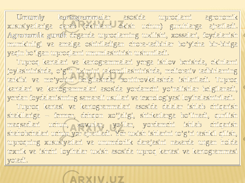 Umumiy kartogramma lar asosida tuproqlarni agronomik xususiyatlariga qarab (ekinlarni ekish uchun) guruhlarga ajratiladi. А gronomik guruh deganda tuproqlarning tuzilishi, xossalari, foydalanish mumkinligi va amalga oshiriladigan chora-tadbirlar boʼyicha bir-biriga yaqin boʼlgan tuproqlarni umumlashtirish tushuniladi. Tuproq kartalari va kartogrammalari yerga ishlov berishda, ekinlarni joylashtirishda, oʼgʼit tizimini takomillashtirishda, meliorativ tadbirlarning tarkibi va meʼyorini belgilashda, bonitirovkalashda ishlatiladi. Tuproq kartalari va kartogrammalari asosida yordamchi yoʼnalishlar belgilanadi, yerdan foydalanishning samarali usullari va texnologiyasi loyihalashtiriladi. Tuproq kartasi va kartogrammalari asosida dalalar ishlab chiqarish shakllariga – fermer, dehqon xoʼjaligi, shirkatlarga boʼlinadi, qurilish maqsadlari uchun, zovurlar, yoʼllar, yordamchi ishlab chiqarish shahobchalari uchun yer ajratiladi. Yer tuzish ishlarini toʼgʼri tashkil qilish, tuproqning xususiyatlari va unumdorlik darajasini nazarda tutgan holda texnik va ishchi loyihalar tuzish asosida tuproq kartasi va kartogrammasi yotadi . 