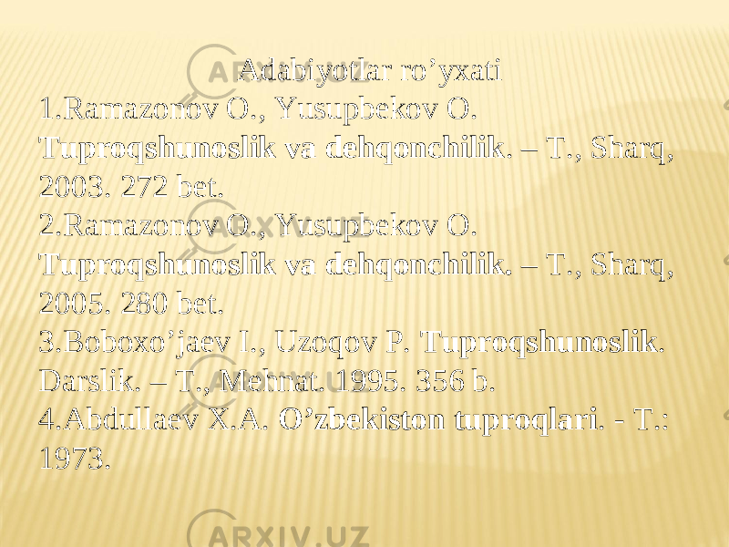 А dabiyotlar roʼyxati 1. Ramazonov O., Yusupbekov O. Tuproqshunoslik va dehqonchilik . – T., Sharq, 2003. 272 bet. 2. Ramazonov O., Yusupbekov O. Tuproqshunoslik va dehqonchilik. – T., Sharq, 2005. 280 bet. 3. Boboxoʼjaev I., Uzoqov P. Tuproqshunoslik . Darslik. – T., Mehnat. 1995. 356 b. 4. А bdullaev X. А. Oʼzbekiston tuproqlari . - T.: 1973 . 