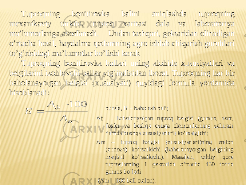 Tuproqning bonitirovka balini aniqlashda tuproqning mexanikaviy tarkibi, tuproq xaritasi dala va laboratoriya maʼlumotlariga asoslanadi. Undan tashqari, gektaridan olinadigan oʼrtacha hosil, haydalma qatlamning agro ishlab chiqarish guruhlari toʼgʼrisidagi maʼlumotlar boʼlishi kerak Tuproqning bonitirovka ballari uning alohida xususiyatlari va belgilarini izohlovchi ballar yigʼindisidan iborat. Tuproqning har bir baholanayotgan belgisi (xususiyati) quyidagi formula yordamida hisoblanadi:м ф А А Б 100   bunda, B – baholash bali; А f — baholanyotgan tuproq belgisi (gumus, azot, fosfor va boshqa ozuqa elementlarning zahirasi hamda boshqa xususiyatlari) koʼrsatgichi; А m – tuproq belgisi (xususiyatlari)ning etalon (andoza) koʼrsatkichi (baholanayotgan belgining maqbul koʼrsatkichi). Masalan, oddiy qora tuproqlarning 1 gektarida oʼrtacha 450 tonna gumus boʼladi ( А m = 100 ball etalon).1D 15 15 22 051204 01 1D 0F14 0F0E 0C08 