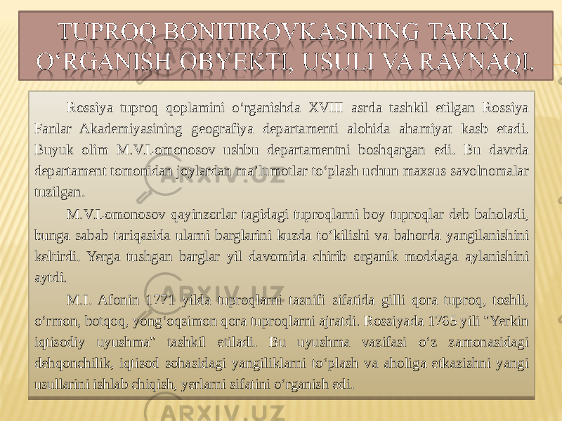 Rossiya tuproq qoplamini o‘rganishda XVIII asrda tashkil etilgan Rossiya Fanlar Akademiyasining geografiya departamenti alohida ahamiyat kasb etadi. Buyuk olim M.V.Lomonosov ushbu departamentni boshqargan edi. Bu davrda departament tomonidan joylardan ma’lumotlar to‘plash uchun maxsus savolnomalar tuzilgan. M.V.Lomonosov qayinzorlar tagidagi tuproqlarni boy tuproqlar deb baholadi, bunga sabab tariqasida ularni barglarini kuzda to‘kilishi va bahorda yangilanishini keltirdi. Yerga tushgan barglar yil davomida chirib organik moddaga aylanishini aytdi. M.I. Afonin 1771 yilda tuproqlarni tasnifi sifatida gilli qora tuproq, toshli, o‘rmon, botqoq, yong‘oqsimon qora tuproqlarni ajratdi. Rossiyada 1765 yili &#34;Yerkin iqtisodiy uyushma&#34; tashkil etiladi. Bu uyushma vazifasi o‘z zamonasidagi dehqonchilik, iqtisod sohasidagi yangiliklarni to‘plash va aholiga etkazishni yangi usullarini ishlab chiqish, yerlarni sifatini o‘rganish edi.5A 5C 18 13 01 58 0F 16 0E 58 05 08 13 02 