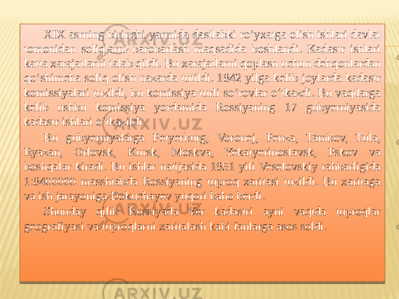 XIX asrning birinchi yarmida dastlabki ro‘yxatga olish ishlari davlat tomonidan soliqlarni barobarlash maqsadida boshlandi. Kadastr ishlari katta xarajatlarni talab qildi. Bu xarajatlarni qoplash uchun dehqonlardan qo‘shimcha soliq olish nazarda tutildi. 1842 yilga kelib joylarda kadastr komissiyalari tuzildi, bu komissiya turli so‘rovlar o‘tkazdi. Bu vaqtlarga kelib ushbu komissiya yordamida Rossiyaning 17 gubyerniyasida kadastr ishlari o‘tkazildi. Bu gubyerniyalarga Petyerburg, Voronej, Penza, Tambov, Tula, Ryazan, Orlovsk, Kursk, Moskva, Yekatyerinoslavsk, Pskov va boshqalar kiradi. Bu ishlar natijasida 1851 yili Veselovskiy rahbarligida 1:8400000 masshtabda Rossiyaning tuproq xaritasi tuzildi. Bu xaritaga va ish jarayoniga Dokuchayev yuqori baho berdi. Shunday qilib Rossiyada Yer kadastri ayni vaqtda tuproqlar geografiyasi va tuproqlarni xaritalash kabi fanlarga asos soldi.29 0105150507 160E 0605 1605 1614 160E 18 5A 0F05 23272D 1E0E 21 0914 