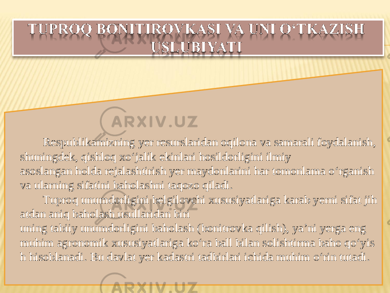 Respublikamizning yer resurslaridan oqilona va samarali foydalanish , shuningdek ,  qishloq xo ‘ jalik ekinlari hosildorligini ilmiy asoslangan holda rejalashtirish yer maydonlarini har tomonlama o ‘ rganish  va ularning sifatini baholashni taqozo qiladi . Tuproq unumdorligini belgilovchi xususiyatlariga karab yerni sifat jih atdan aniq baholash usullaridan biri uning tabiiy unumdorligini baholash  ( bonitrovka qilish ),  ya ’ ni yerga eng  muhim agronomik xususiyatlariga ko ‘ ra ball bilan solishtirma baho qo ‘ yis h hisoblanadi .  Bu davlat yer kadastri tadbirlari ichida muhim o‘rin tutadi.    