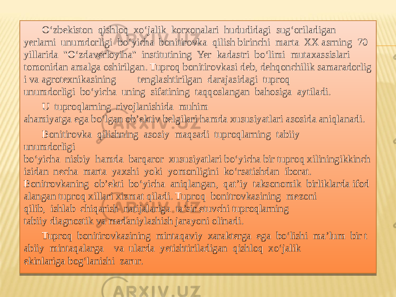 O‘zbekiston  qishloq  xo‘jalik  korxonalari  hududidagi  sug‘oriladigan  yerlarni  unumdorligi  bo‘yicha  bonitirovka  qilish birinchi  marta  XX asrning  70 yillarida  &#34;O‘zdaverloyiha&#34;  institutining  Yer  kadastri  bo‘limi  mutaxassislari  tomonidan amalga oshirilgan. Tuproq bonitirovkasi deb, dehqonchilik samaradorlig i va agrotexnikasining  tenglashtirilgan  darajasidagi  tuproq   unumdorligi  bo‘yicha  uning  sifatining  taqqoslangan  bahosiga  aytiladi.   U  tuproqlarning  rivojlanishida  muhim  ahamiyatga ega bo‘lgan ob’ektiv belgilari hamda xususiyatlari asosida aniqlanadi.  Bonitirovka  qilishning  asosiy  maqsadi  tuproqlarning  tabiiy   unumdorligi  bo‘yicha  nisbiy  hamda  barqaror  xususiyatlari bo‘yicha bir tuproq xiliningikkinch isidan  necha  marta  yaxshi  yoki  yomonligini  ko‘rsatishdan  iborat.  Bonitrovkaning  ob’ekti  bo‘yicha  aniqlangan,  qat’iy  taksonomik  birliklarda ifod alangan tuproq xillari xizmat qiladi. Tuproq  bonitrovkasining  mezoni  qilib,  ishlab  chiqarish  natijalariga  ta’sir etuvchi tuproqlarning  tabiiy diagnostik va madaniylashish jarayoni olinadi.  Tuproq  bonitirovkasining  mintaqaviy  xarakterga  ega  bo‘lishi  ma’lum  bir t abiiy  mintaqalarga    va  ularda  yetishtiriladigan  qishloq  xo‘jalik   ekinlariga bog‘lanishi  zarur.265B 11 11 01 08 02 2264 0E 18 02 0F 08 18 0E 06 01 1D 0E 14 