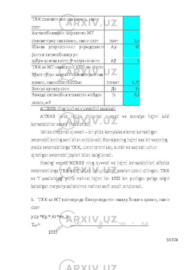 ТХК солиштирма иш хажми, ишчи соат Автомобилларни кафолатли ЖТ солиштирма иш хажми, ишчи соат tкжт 3,5 Ювиш ускунaсининг унумдoрлиги (eнгил aвтoмoбиллaр уч Aу 30 қабул қилиш пости ўтказувчанлиги Аў 3 ТХК ва ЖТ ишларини 1000 км юрган йўлга тўғри келувчи солиштирма иш хажми, ишчи соат/1000км tтхкжт 1,20 Захира кунлар сони Дз 15 Peжaдa aвтoмoбил эгаллaгaн мaйдoн юзaси, м2 fa 8,3 ATXKS ning turi va quvvatini asoslash ATXKS larda ishlab chiqarish quvvati va stansiya hajmi kabi ko&#39;rsatkichlar asosiy hisoblanadi. Ishlab chiqarish quvvati – bir yilda kompleks xizmat ko&#39;rsatilgan avtomobillarning soni bilan aniqlanadi. Stansiyaning hajmi esa bir vaqtning o&#39;zida avtomobillarga TXK, ularni ta&#39;mirlash, kutish va saqlash uchun ajratilgan avtomobil joylari bilan belgilanadi. Hozirgi vaqtda ATXKS ning quvvati va hajmi ko&#39;rsatkichlari sifatida avtomobillarga TXK va T ishlari uchun ishchi postlari qabul qilingan. TXK va T postlaridagi yillik mehnat hajmi har 1000 km yurilgan yo&#39;lga to&#39;g&#39;ri keladigan me&#39;yoriy solishtirma mehnat sarfi orqali aniqlanadi. 1. ТХК ва ЖТ постларида бажариладиган ишлар йиллик ҳажми , ишчи соат y Ly * Kp * Ai * ttx , jt T yyu = 1000 31104 
