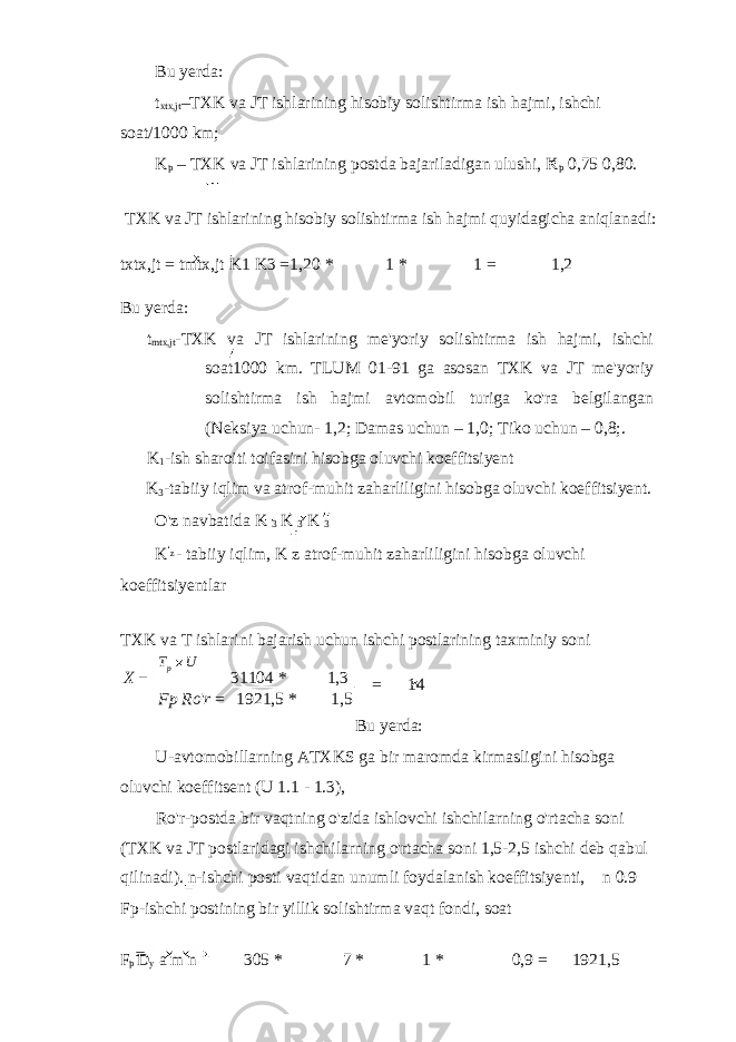 Bu yerda: t xtx,jt –TXK va JT ishlarining hisobiy solishtirma ish hajmi, ishchi soat/1000 km; K p – TXK va JT ishlarining postda bajariladigan ulushi, K p 0,75 0,80. TXK va JT ishlarining hisobiy solishtirma ish hajmi quyidagicha aniqlanadi: txtx,jt = tmtx,jt K1 K3 = 1,20 * 1 * 1 = 1,2 Bu yerda: t mtx,jt -TXK va JT ishlarining me&#39;yoriy solishtirma ish hajmi, ishchi soat1000 km. TLUM 01-91 ga asosan TXK va JT me&#39;yoriy solishtirma ish hajmi avtomobil turiga ko&#39;ra belgilangan (Neksiya uchun- 1,2; Damas uchun – 1,0; Tiko uchun – 0,8;. K 1 -ish sharoiti toifasini hisobga oluvchi koeffitsiyent K 3 -tabiiy iqlim va atrof-muhit zaharliligini hisobga oluvchi koeffitsiyent. O&#39;z navbatida K 3 K 3 K 3 K - tabiiy iqlim, K z atrof-muhit zaharliligini hisobga oluvchi koeffitsiyentlar TXK va T ishlarini bajarish uchun ishchi postlarining taxminiy soni = 14 Bu yerda: U-avtomobillarning ATXKS ga bir maromda kirmasligini hisobga oluvchi koeffitsent (U 1.1 - 1.3), Ro&#39;r-postda bir vaqtning o&#39;zida ishlovchi ishchilarning o&#39;rtacha soni (TXK va JT postlaridagi ishchilarning o&#39;rtacha soni 1,5-2,5 ishchi deb qabul qilinadi). n-ishchi posti vaqtidan unumli foydalanish koeffitsiyenti, n 0.9 Fp-ishchi postining bir yillik solishtirma vaqt fondi, soat F p D y a m n 305 * 7 * 1 * 0,9 = 1921,5z X 31104 * 1,3 Fp Ro &#39; r = 1921,5 * 1,5p UT 