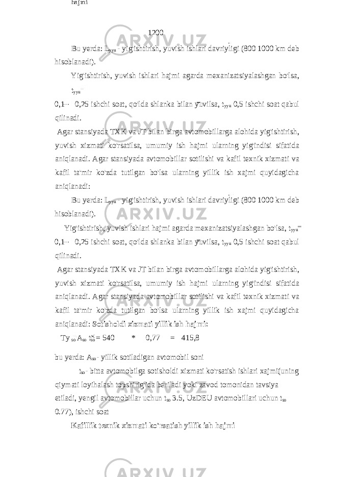 1200 Bu yerda: L yyu - yig&#39;ishtirish, yuvish ishlari davriyligi (800 1000 km deb hisoblanadi). Yig&#39;ishtirish, yuvish ishlari hajmi agarda mexanizatsiyalashgan bo&#39;lsa, t yyu 0,1 0,25 ishchi soat, qo&#39;lda shlanka bilan yuvilsa, t yyu 0,5 ishchi soat qabul qilinadi. Agar stansiyada TXK va JT bilan birga avtomobillarga alohida yig&#39;ishtirish, yuvish xizmati ko&#39;rsatilsa, umumiy ish hajmi ularning yig&#39;indisi sifatida aniqlanadi. Agar stansiyada avtomobillar sotilishi va kafil texnik xizmati va kafil ta&#39;mir ko&#39;zda tutilgan bo&#39;lsa ularning yillik ish xajmi quyidagicha aniqlanadi: Bu yerda: L yyu - yig&#39;ishtirish, yuvish ishlari davriyligi (800 1000 km deb hisoblanadi). Yig&#39;ishtirish, yuvish ishlari hajmi agarda mexanizatsiyalashgan bo&#39;lsa, t yyu 0,1 0,25 ishchi soat, qo&#39;lda shlanka bilan yuvilsa, t yyu 0,5 ishchi soat qabul qilinadi. Agar stansiyada TXK va JT bilan birga avtomobillarga alohida yig&#39;ishtirish, yuvish xizmati ko&#39;rsatilsa, umumiy ish hajmi ularning yig&#39;indisi sifatida aniqlanadi. Agar stansiyada avtomobillar sotilishi va kafil texnik xizmati va kafil ta&#39;mir ko&#39;zda tutilgan bo&#39;lsa ularning yillik ish xajmi quyidagicha aniqlanadi: Sotisholdi xizmati yillik ish hajmi: Ty so A so t so = 540 * 0,77 = 415,8 bu yerda: A so - yillik sotiladigan avtomobil soni t so - bitta avtomobilga sotisholdi xizmati ko&#39;rsatish ishlari xajmi(uning qiymati loyihalash topshirig&#39;ida beriladi yoki zavod tomonidan tavsiya etiladi, yengil avtomobillar uchun t so 3.5, UzDEU avtomobillari uchun t so 0.77), ishchi soat Kafillik texnik xizmati ko&#39;rsatish yillik ish hajmi Sotisholdi xizmati yillik ish hajmi 