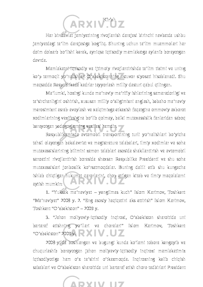 Kirish Har bir davlat jamiyatining rivojlanish darajasi birinchi navbatda ushbu jamiyatdagi ta’lim darajasiga bog’liq. Shuning uchun ta’lim muammolari har doim dolzarb bo’lishi kerak, ayniqsa iqtisodiy mamlakatga aylanib borayotgan davrda. Mamlakatni iqtisodiy va ijtimoiy rivojlantirishda ta’lim tizimi va uning ko’p tarmoqli yo’nalishlari O’zbekistonning ustuvor siyosati hisoblanadi. Shu maqsadda Respublikada kadrlar tayyorlash milliy dasturi qabul qilingan. Ma’lumki, hozirgi kunda ma’naviy-ma’rifiy ishlarining samaradorligi va ta’sirchanligini oshirish, xususan milliy o’zligimizni anglash, bebaho ma’naviy merosimizni asrab-avaylash va xalqimizga etkazish faqatgina ommoviy axborot xodimlarining vazifasigina bo’lib qolmay, balki mutaxassislik fanlaridan saboq berayotgan pedagoglarning vazifasi hamdir. Respublikamizda avtomobil transportining turli yo’nalishlari bo’yicha tahsil olayotgan bakalavriat va magistratura talabalari, ilmiy xodimlar va soha mutaxassislarining bilimini zamon talablari asosida shakllantirish va avtomobil sanoatini rivojlantirish borasida shaxsan Respublika Prezidenti va shu soha mutaxassislari jonbozlik ko’rsatmoqdalar. Buning dalili etib shu kungacha ishlab chiqilgan hukumat qarorlarini, chop etilgan kitob va ilmiy maqolalarni aytish mumkin: 1. “Yuksak ma’naviyat – yengilmas kuch” Islom Karimov, Toshkent “Ma’naviyat” 2008 y. 2. “Eng asosiy haqiqatini aks ettirish” Islom Karimov, Toshkent “O’zbekiston” – 2009 y. 3. “Jahon moliyaviy-iqtisodiy inqirozi, O’zbekiston sharoitida uni bartaraf etishning yo’llari va choralari” Islom Karimov, Toshkent “O’zbekiston” 2009 y. 2008-yilda boshlangan va bugungi kunda ko’lami tobora kengayib va chuqurlashib borayotgan jahon moliyaviy-iqtisodiy inqirozi mamlakatimiz iqtisodiyotiga ham o’z ta’sirini o’tkazmoqda. Inqirozning kelib chiqish sabablari va O’zbekiston sharoitida uni bartaraf etish chora-tadbirlari Prezident Yuqorida keltirilgan kitob, maqola va qarorlarda Respublikada avtomobil 