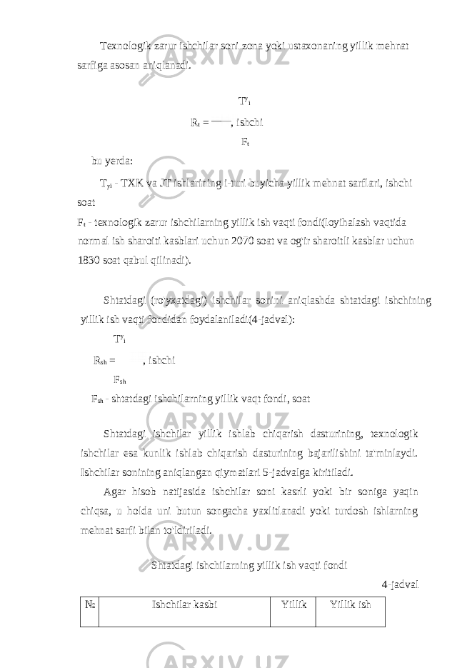 Texnologik zarur ishchilar soni zona yoki ustaxonaning yillik mehnat sarfiga asosan aniqlanadi. T y i R t = , ishchi F t bu yerda: T yi - TXK va JT ishlarining i-turi buyicha yillik mehnat sarflari, ishchi soat F t - texnologik zarur ishchilarning yillik ish vaqti fondi(loyihalash vaqtida normal ish sharoiti kasblari uchun 2070 soat va og&#39;ir sharoitli kasblar uchun 1830 soat qabul qilinadi). Shtatdagi (ro&#39;yxatdagi) ishchilar sonini aniqlashda shtatdagi ishchining yillik ish vaqti fondidan foydalaniladi(4-jadval): T y i R sh = , ishchi F sh F sh - shtatdagi ishchilarning yillik vaqt fondi, soat Shtatdagi ishchilar yillik ishlab chiqarish dasturining, texnologik ishchilar esa kunlik ishlab chiqarish dasturining bajarilishini ta&#39;minlaydi. Ishchilar sonining aniqlangan qiymatlari 5-jadvalga kiritiladi. Agar hisob natijasida ishchilar soni kasrli yoki bir soniga yaqin chiqsa, u holda uni butun songacha yaxlitlanadi yoki turdosh ishlarning mehnat sarfi bilan to&#39;ldiriladi. Shtatdagi ishchilarning yillik ish vaqti fondi 4-jadval № Ishchilar kasbi Yillik Yillik ish 