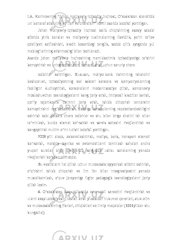 I.A. Karimovning “Jahon moliyaviy-iqtisodiy inqirozi, O’zbekiston sharoitida uni bartaraf etishning yo’llari va choralari” nomli asarida batafsil yoritilgan. Jahon moliyaviy-iqtisodiy inqirozi kelib chiqishining asosiy sababi sifatida yirik banklar va moliyaviy tuzilmalarning likvidlik, ya’ni to’lov qobiliyati zaiflashishi, kredit bozoridagi tanglik, sodda qilib aytganda pul mablag’larining etishmasligi bilan izohlanadi. Asarda jahon moliyaviy inqirozining mamlakatimiz iqtisodiyotiga ta’sirini kamaytirish va uning oqibatlarini bartaraf etish uchun zaruriy chora- tadbirlar keltirilgan. Xususan, moliya-bank tizimining ishonchli boshqaruvi, iqtisodiyotning real sektori korxona va kompaniyalarning faolligini kuchaytirish, korxonalarni modernizastiya qilish, zamonaviy moslashuvchan texnologiyalarni keng joriy etish, imtiyozli kreditlar berish, qat’iy tejamkorlik tizimini joriy etish, ishlab chiqarish tannarxini kamaytirishni rag’batlantirish hisobiga korxonlarning raqobatbardoshligini oshirish kabi dolzarb chora tadbirlar va shu bilan birga aholini ish bilan ta’minlash, bunda xizmat ko’rsatish va servis sohasini rivojlantirish va kengaytirish muhim o’rin tutishi batafsil yoritilgan. 2008-yili aloqa, axborotlashtirish, moliya, bank, transport xizmati ko’rsatish, maishiy texnika va avtomobillarni tamirlash sohalari ancha yuqori suratlar bilan rivojlandi, kelgusida ushbu sohalarning yanada rivojlanishi ko’zda tutilmoqda. Bu vazifalarni hal qilish uchun mutaxassis tayyorlash sifatini oshirish, o’qitishni ishlab chiqarish va ilm fan bilan integrastiyasini yanada mustahkamlash, o’quv jarayoniga ilg’or pedagogik texnologiyalarni joriy qilish lozim. 4. O’zbekiston Respublikasida avtomobil sanoatini rivojlantirish va ularni ekspluatastiyasini tashkil etish yuzasidan hukumat qarorlari, etuk olim va mutaxassislarning fikrlari, chiqishlari va ilmiy maqolalar (1991yildan shu kungacha); 