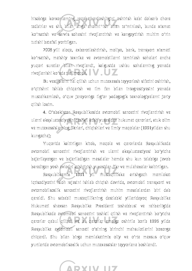 hisobiga korxonlarning raqobatbardoshligini oshirish kabi dolzarb chora tadbirlar va shu bilan birga aholini ish bilan ta’minlash, bunda xizmat ko’rsatish va servis sohasini rivojlantirish va kengaytirish muhim o’rin tutishi batafsil yoritilgan. 2008-yili aloqa, axborotlashtirish, moliya, bank, transport xizmati ko’rsatish, maishiy texnika va avtomobillarni tamirlash sohalari ancha yuqori suratlar bilan rivojlandi, kelgusida ushbu sohalarning yanada rivojlanishi ko’zda tutilmoqda. Bu vazifalarni hal qilish uchun mutaxassis tayyorlash sifatini oshirish, o’qitishni ishlab chiqarish va ilm fan bilan integrastiyasini yanada mustahkamlash, o’quv jarayoniga ilg’or pedagogik texnologiyalarni joriy qilish lozim. 4. O’zbekiston Respublikasida avtomobil sanoatini rivojlantirish va ularni ekspluatastiyasini tashkil etish yuzasidan hukumat qarorlari, etuk olim va mutaxassislarning fikrlari, chiqishlari va ilmiy maqolalar (1991yildan shu kungacha); Yuqorida keltirilgan kitob, maqola va qarorlarda Respublikada avtomobil sanoatini rivojlantirish va ularni ekspluatastiyasi bo’yicha bajarilayotgan va bajariladigan masalalar hamda shu kun talabiga javob beradigan yosh avlodni etishtirish yuzasidan fikr va mulahazalar keltirilgan. Respublikamiz 1991 yil mustaqillikka erishgach mamlakat iqtisodiyotini isloh rejasini ishlab chiqish davrida, avtomobil transporti va avtomobilsozlik sanoatini rivojlantirish muhim masalalardan biri deb qaraldi. Shu sababli mustaqillikning dastlabki yillaridayoq Respublika Hukumati shaxsan Respublika Prezidenti tashabbusi va rahbarligida Respublikada avtomobil sanoatini tashkil qilish va rivojlantirish bo’yicha qarorlar qabul qilindi va bu qarorlar amalga oshirila borib 1996 yilda Respublika avtomobil sanoati o’zining birinchi mahsulotlarini bozorga chiqardi. Shu bilan birga mamlakatimiz oliy va o’rta maxsus o’quv yurtlarida avtomobilsozlik uchun mutaxassislar tayyorlana boshlandi. 