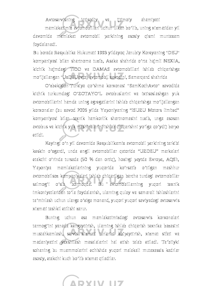 Avtoservisning iqtisodiy va ijtimoiy ahamiyati mamlakatimiz avtomobillari uchun ulkan bo’lib, uning xizmatidan yil davomida mamlakat avtomobil parkining asosiy qismi muntazam foydalanadi. Bu borada Respublika Hukumati 1993 yildayoq Janubiy Koreyaning &#34;DEU&#34; kompaniyasi bilan shartnoma tuzib, Asaka shahrida o’rta hajmli NEXIA, kichik hajmdagi TICO va DAMAS avtomobillari ishlab chiqarishga mo’ljallangan &#34;UzDEUavto&#34; avtomobil zavodini, Samarqand shahrida O’zbekiston-Turkiya qo’shma korxonasi &#34;SamKochAvto&#34; zavodida kichik turkumdagi O’ZOTAYO’L avtobuslarini va ixtisoslashgan yuk avtomobillarini hamda uning agregatlarini ishlab chiqarishga mo’ljallangan korxonalar (bu zavod 2006 yilda Yaponiyaning “ISUZU Motors limited” kompaniyasi bilan texnik hamkorlik shartnomasini tuzib, unga asosan avtobus va kichik yuk mashinalarini ishlab chiqarishni yo’lga qo’ydi) barpo etildi. Keyingi o’n yil davomida Respublikamiz avtomobil parkining tarkibi keskin o’zgardi, unda engil avtomobillar qatorida “UZDEU” markalari etakchi o’rinda tursada (50 % dan ortiq), hozirgi paytda Evropa, AQSh, Yaponiya mamlakatlarining yuqorida ko’rsatib o’tilgan mashhur avtomobilsoz kompaniyalari ishlab chiqarilgan barcha turdagi avtomobillar salmog’i o’sib bormoqda. Bu avtomobillarning yuqori texnik imkoniyatlaridan to’la foydalanish, ularning qulay va samarali ishlashlarini ta’minlash uchun ularga o’ziga monand, yuqori yuqori saviyadagi avtoservis xizmati tashkil etilishi zarur. Buning uchun esa mamlakatimizdagi avtoservis korxonalari tarmog’ini yanada kengaytirish, ularning ishlab chiqarish texnika bazasini mustahkamlash, servis xizmati turlarini ko’paytirish, xizmat sifati va madaniyatini yaxshilash masalalarini hal etish talab etiladi. Ta’biiyki sohaning bu muammolarini echishda yuqori malakali mutaxassis kadrlar asosiy, etakchi kuch bo’lib xizmat qiladilar. 