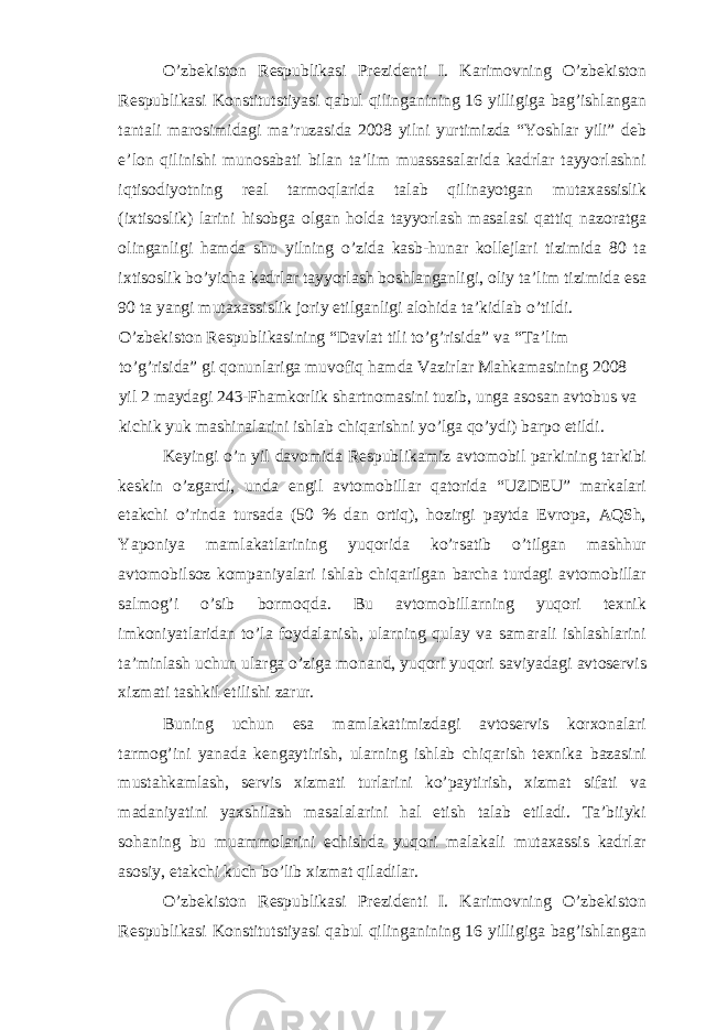 O’zbekiston Respublikasi Prezidenti I. Karimovning O’zbekiston Respublikasi Konstitutstiyasi qabul qilinganining 16 yilligiga bag’ishlangan tantali marosimidagi ma’ruzasida 2008 yilni yurtimizda “Yoshlar yili” deb e’lon qilinishi munosabati bilan ta’lim muassasalarida kadrlar tayyorlashni iqtisodiyotning real tarmoqlarida talab qilinayotgan mutaxassislik (ixtisoslik) larini hisobga olgan holda tayyorlash masalasi qattiq nazoratga olinganligi hamda shu yilning o’zida kasb-hunar kollejlari tizimida 80 ta ixtisoslik bo’yicha kadrlar tayyorlash boshlanganligi, oliy ta’lim tizimida esa 90 ta yangi mutaxassislik joriy etilganligi alohida ta’kidlab o’tildi. O’zbekiston Respublikasining “Davlat tili to’g’risida” va “Ta’lim to’g’risida” gi qonunlariga muvofiq hamda Vazirlar Mahkamasining 2008 yil 2 maydagi 243-Fhamkorlik shartnomasini tuzib, unga asosan avtobus va kichik yuk mashinalarini ishlab chiqarishni yo’lga qo’ydi) barpo etildi. Keyingi o’n yil davomida Respublikamiz avtomobil parkining tarkibi keskin o’zgardi, unda engil avtomobillar qatorida “UZDEU” markalari etakchi o’rinda tursada (50 % dan ortiq), hozirgi paytda Evropa, AQSh, Yaponiya mamlakatlarining yuqorida ko’rsatib o’tilgan mashhur avtomobilsoz kompaniyalari ishlab chiqarilgan barcha turdagi avtomobillar salmog’i o’sib bormoqda. Bu avtomobillarning yuqori texnik imkoniyatlaridan to’la foydalanish, ularning qulay va samarali ishlashlarini ta’minlash uchun ularga o’ziga monand, yuqori yuqori saviyadagi avtoservis xizmati tashkil etilishi zarur. Buning uchun esa mamlakatimizdagi avtoservis korxonalari tarmog’ini yanada kengaytirish, ularning ishlab chiqarish texnika bazasini mustahkamlash, servis xizmati turlarini ko’paytirish, xizmat sifati va madaniyatini yaxshilash masalalarini hal etish talab etiladi. Ta’biiyki sohaning bu muammolarini echishda yuqori malakali mutaxassis kadrlar asosiy, etakchi kuch bo’lib xizmat qiladilar. O’zbekiston Respublikasi Prezidenti I. Karimovning O’zbekiston Respublikasi Konstitutstiyasi qabul qilinganining 16 yilligiga bag’ishlangan 