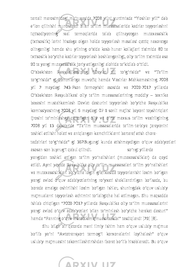 tantali marosimidagi ma’ruzasida 2008 yilni yurtimizda “Yoshlar yili” deb e’lon qilinishi munosabati bilan ta’lim muassasalarida kadrlar tayyorlashni iqtisodiyotning real tarmoqlarida talab qilinayotgan mutaxassislik (ixtisoslik) larini hisobga olgan holda tayyorlash masalasi qattiq nazoratga olinganligi hamda shu yilning o’zida kasb-hunar kollejlari tizimida 80 ta ixtisoslik bo’yicha kadrlar tayyorlash boshlanganligi, oliy ta’lim tizimida esa 90 ta yangi mutaxassislik joriy etilganligi alohida ta’kidlab o’tildi. O’zbekiston Respublikasining “Davlat tili to’g’risida” va “Ta’lim to’g’risida” gi qonunlariga muvofiq hamda Vazirlar Mahkamasining 2008 yil 2 maydagi 243-Fson farmoyishi asosida va 2009-2012 yillarda O’zbekiston Respublikasi oliy ta’lim muassasalarining moddiy – texnika bazasini mustahkamlash Davlat dasturini tayyorlash bo’yicha Respublika komissiyasining 2008 yil 6 maydagi 07-1-sonli majlisi bayoni topshiriqlari ijrosini ta’minlashga qaratilgan oliy va o’rta maxsus ta’lim vazirligining 2008 yil 13 dekabrida “Ta’lim muassasalarida ta’lim-tarbiya jarayonini tashkil etilishi holati va aniqlangan kamchiliklarni bartaraf etish chora- tadbirlari to’g’risida” gi 362Bugungi kunda etishmaydigan o’quv adabiyotlari asosan-son buyrug’i qabul qilindi. so’ngi yillarda yangidan tashkil etilgan ta’lim yo’nalishlari (mutaxassisliklar) da qayd etildi. Ayni paytda Respublika oliy ta’lim muassasalari ta’lim yo’nalishlari va mutaxassisliklari bo’yicha login grafikasida tayyorlanishi lozim bo’lgan yangi avlod o’quv adabiyotlarining ro’yxati shakllantirilgan bo’lsada, bu borada amalga oshirilishi lozim bo’lgan ishlar, shuningdek o’quv-uslubiy majmualarni tayyorlash echimini to’laligicha hal etilmagan. Shu maqsadda ishlab chiqilgan “2009-2012 yillarda Respublika oliy ta’lim muassasalarini yangi avlod o’quv adabiyotlari bilan ta’minlash bo’yicha harakat dasturi” hamda “Fanning o’quv-metodik majmuasi tarkibi” tasdiqlandi [29] [8]. Shu bilan bir qatorda meni ilmiy ishim ham o’quv uslubiy majmua bo’lib ya’ni “Avtotransport tarmog’i korxonalarini loyihalash” o’quv uslubiy majmuasini takomillashtirishdan iborat bo’lib hisoblanadi. Bu o’quv 